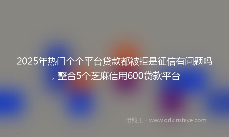 2025年热门个个平台贷款都被拒是征信有问题吗，整合5个芝麻信用600贷款平台