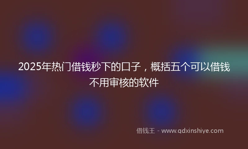 2025年热门借钱秒下的口子，概括五个可以借钱不用审核的软件