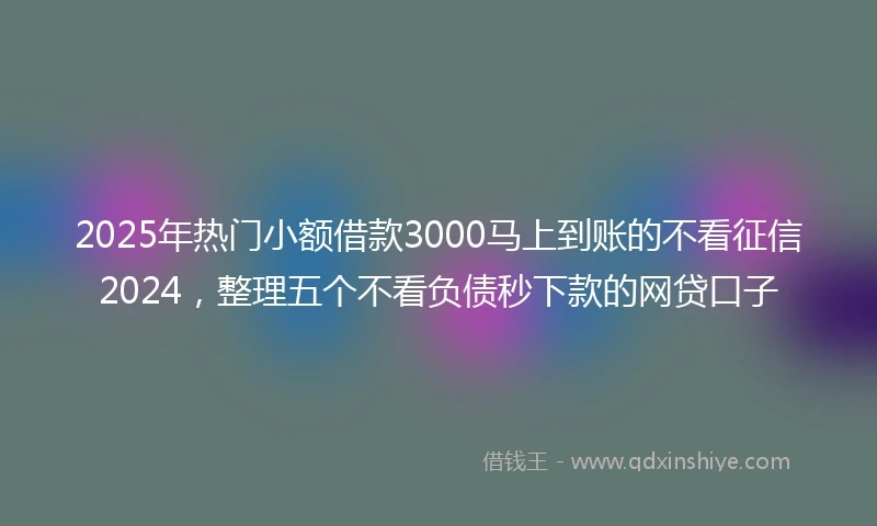 2025年热门小额借款3000马上到账的不看征信2024，整理五个不看负债秒下款的网贷口子