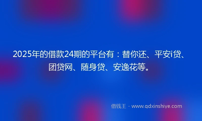 2025年的借款24期的平台有：替你还、平安i贷、团贷网、随身贷、安逸花等。