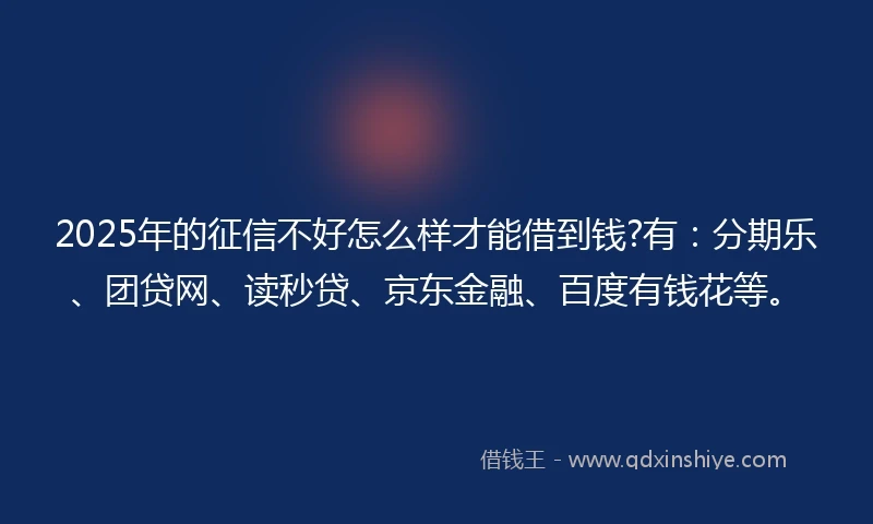 2025年的征信不好怎么样才能借到钱?有：分期乐、团贷网、读秒贷、京东金融、百度有钱花等。