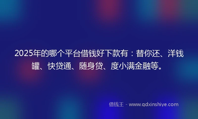 2025年的哪个平台借钱好下款有：替你还、洋钱罐、快贷通、随身贷、度小满金融等。