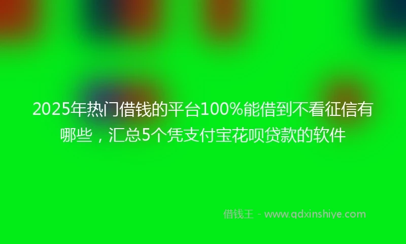2025年热门借钱的平台100%能借到不看征信有哪些，汇总5个凭支付宝花呗贷款的软件