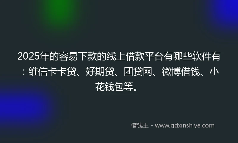 2025年的容易下款的线上借款平台有哪些软件有：维信卡卡贷、好期贷、团贷网、微博借钱、小花钱包等。