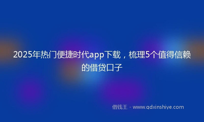 2025年热门便捷时代app下载，梳理5个值得信赖的借贷口子