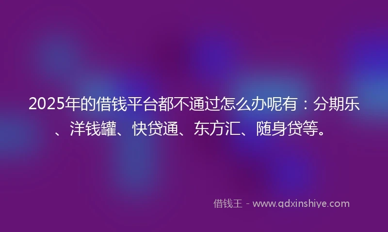 2025年的借钱平台都不通过怎么办呢有：分期乐、洋钱罐、快贷通、东方汇、随身贷等。
