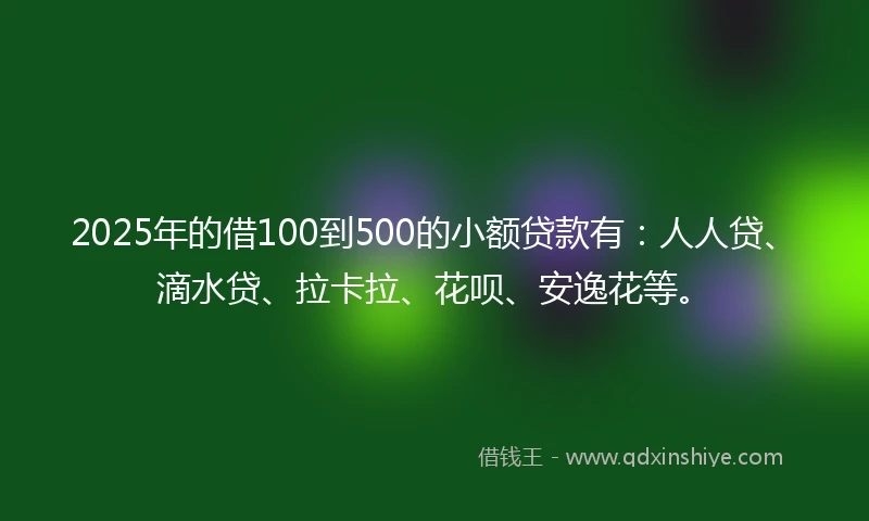 2025年的借100到500的小额贷款有：人人贷、滴水贷、拉卡拉、花呗、安逸花等。