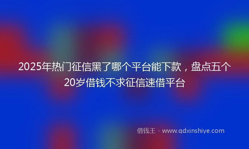 2025年热门征信黑了哪个平台能下款，盘点五个20岁借钱不求征信速借平台
