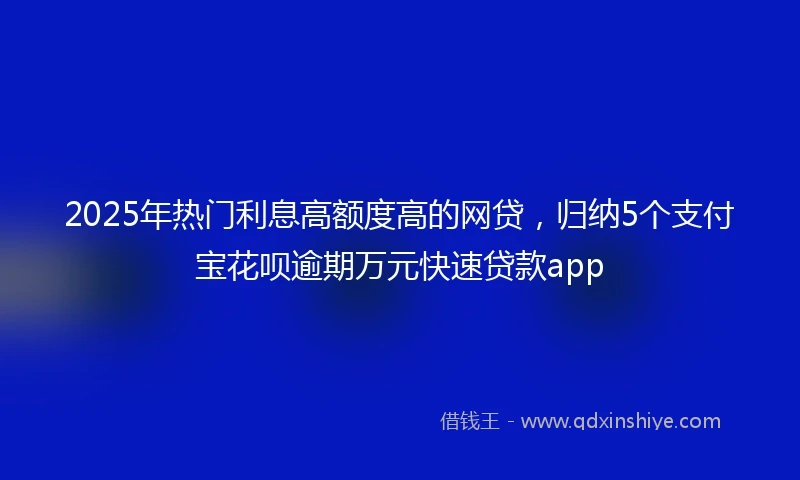 2025年热门利息高额度高的网贷，归纳5个支付宝花呗逾期万元快速贷款app