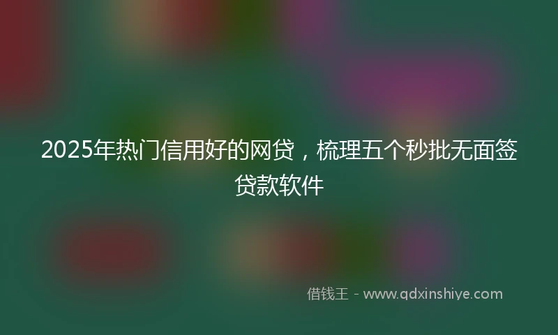 2025年热门信用好的网贷，梳理五个秒批无面签贷款软件