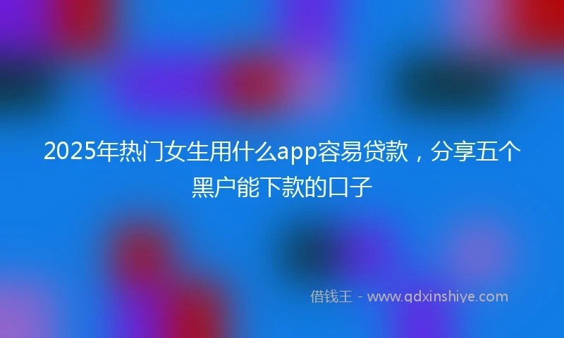 2025年热门女生用什么app容易贷款，分享五个黑户能下款的口子