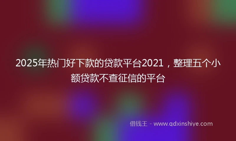 2025年热门好下款的贷款平台2021,整理五个小额贷款不查征信的平台