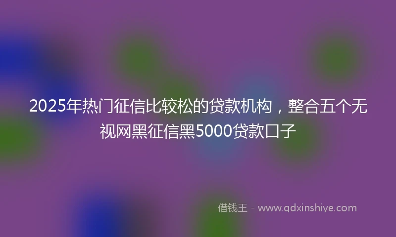 2025年热门征信比较松的贷款机构，整合五个无视网黑征信黑5000贷款口子