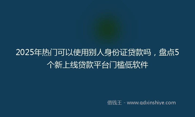 2025年热门可以使用别人身份证贷款吗，盘点5个新上线贷款平台门槛低软件