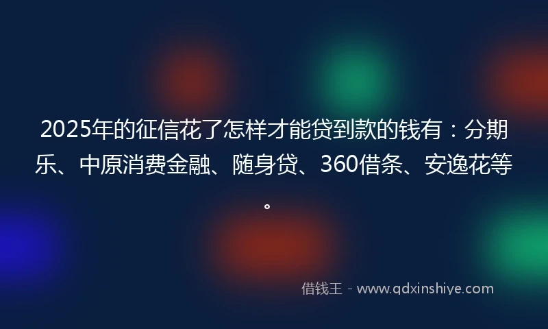 2025年的征信花了怎样才能贷到款的钱有：分期乐、中原消费金融、随身贷、360借条、安逸花等。