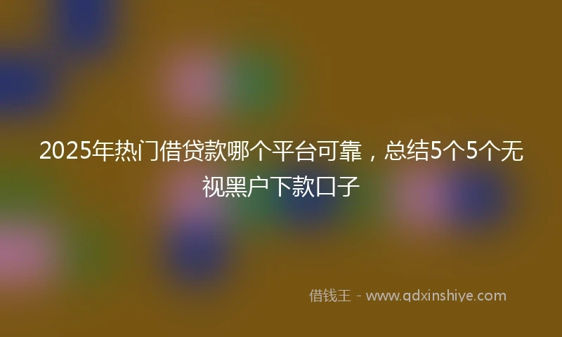 2025年热门借贷款哪个平台可靠，总结5个5个无视黑户下款口子