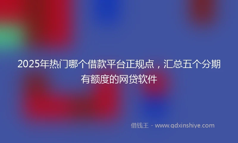 2025年热门哪个借款平台正规点，汇总五个分期有额度的网贷软件