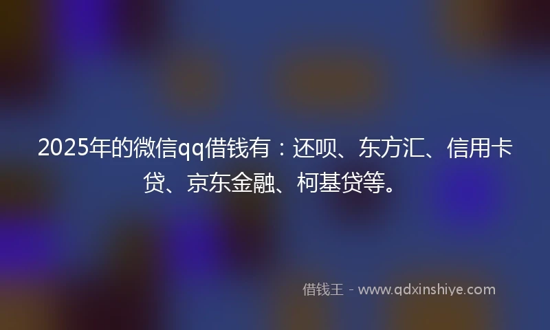 2025年的微信qq借钱有：还呗、东方汇、信用卡贷、京东金融、柯基贷等。