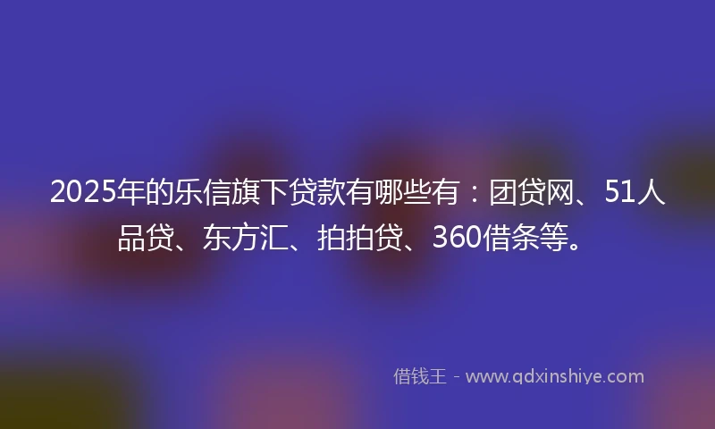2025年的乐信旗下贷款有哪些有：团贷网、51人品贷、东方汇、拍拍贷、360借条等。