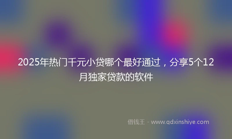 2025年热门千元小贷哪个最好通过，分享5个12月独家贷款的软件