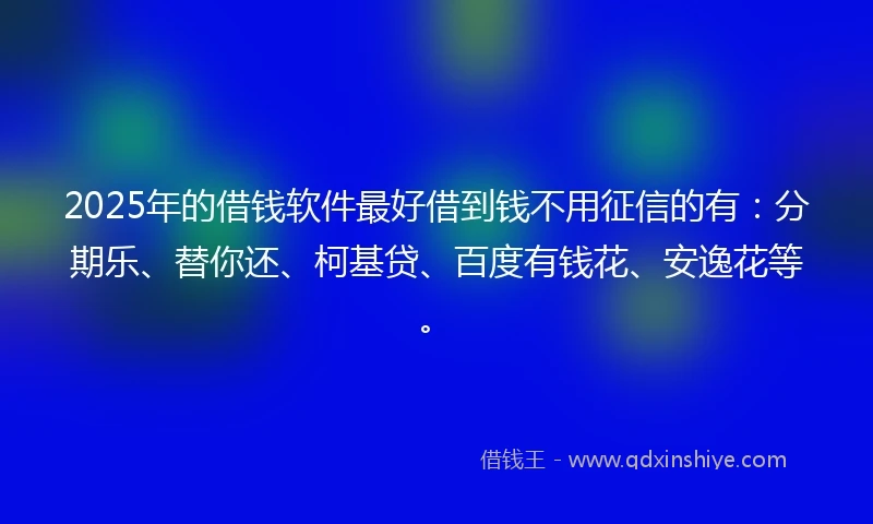 2025年的借钱软件最好借到钱不用征信的有：分期乐、替你还、柯基贷、百度有钱花、安逸花等。