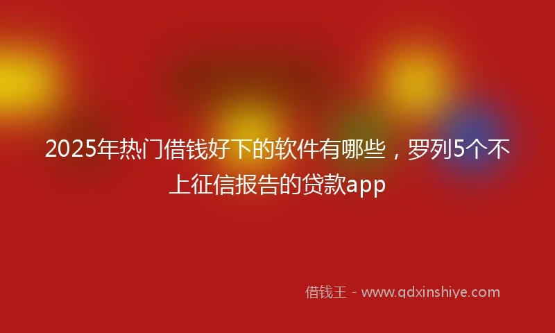 2025年热门借钱好下的软件有哪些，罗列5个不上征信报告的贷款app