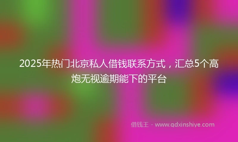2025年热门北京私人借钱联系方式，汇总5个高炮无视逾期能下的平台
