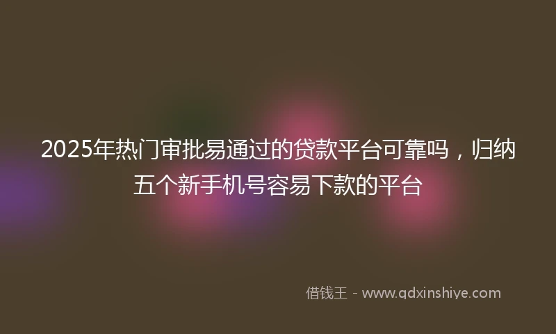 2025年热门审批易通过的贷款平台可靠吗，归纳五个新手机号容易下款的平台