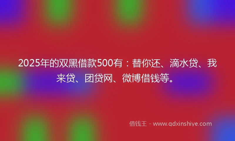 2025年的双黑借款500有：替你还、滴水贷、我来贷、团贷网、微博借钱等。