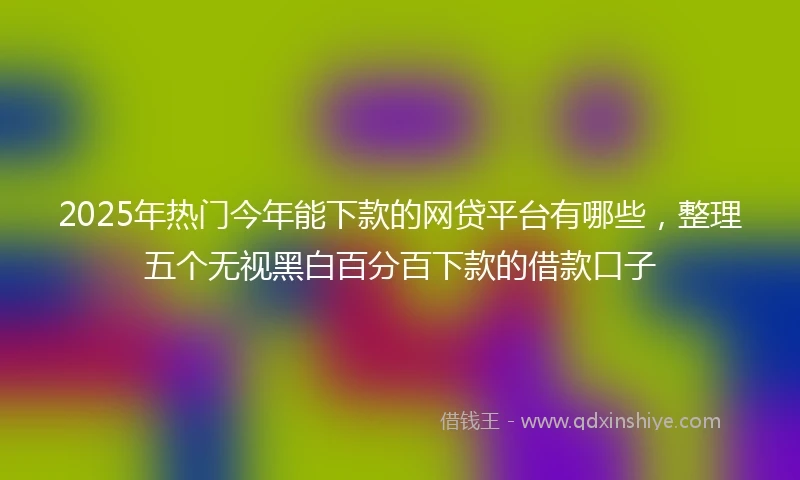 2025年热门今年能下款的网贷平台有哪些，整理五个无视黑白百分百下款的借款口子