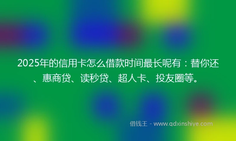 2025年的信用卡怎么借款时间最长呢有：替你还、惠商贷、读秒贷、超人卡、投友圈等。