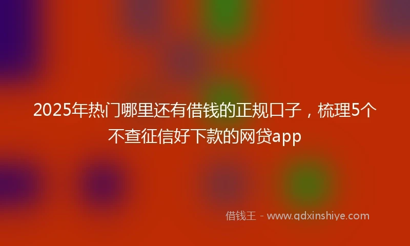 2025年热门哪里还有借钱的正规口子，梳理5个不查征信好下款的网贷app