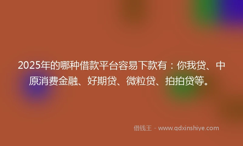 2025年的哪种借款平台容易下款有：你我贷、中原消费金融、好期贷、微粒贷、拍拍贷等。