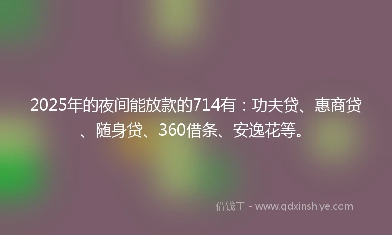 2025年的夜间能放款的714有：功夫贷、惠商贷、随身贷、360借条、安逸花等。