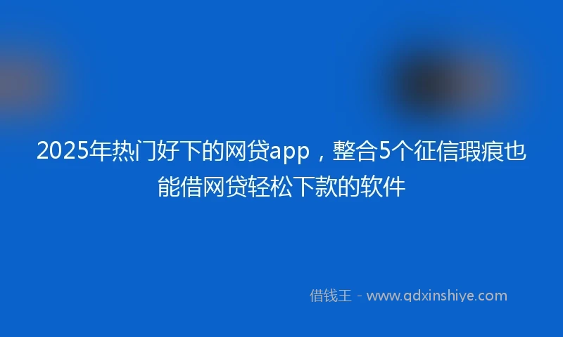 2025年热门好下的网贷app，整合5个征信瑕疵也能借网贷轻松下款的软件