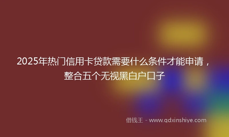 2025年热门信用卡贷款需要什么条件才能申请，整合五个无视黑白户口子