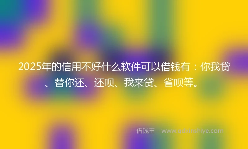2025年的信用不好什么软件可以借钱有：你我贷、替你还、还呗、我来贷、省呗等。