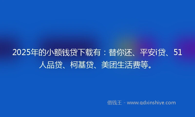 2025年的小额钱贷下载有：替你还、平安i贷、51人品贷、柯基贷、美团生活费等。