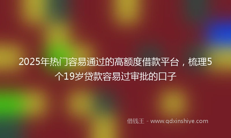 2025年热门容易通过的高额度借款平台，梳理5个19岁贷款容易过审批的口子