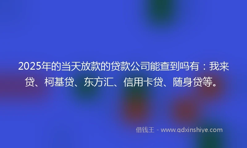2025年的当天放款的贷款公司能查到吗有：我来贷、柯基贷、东方汇、信用卡贷、随身贷等。