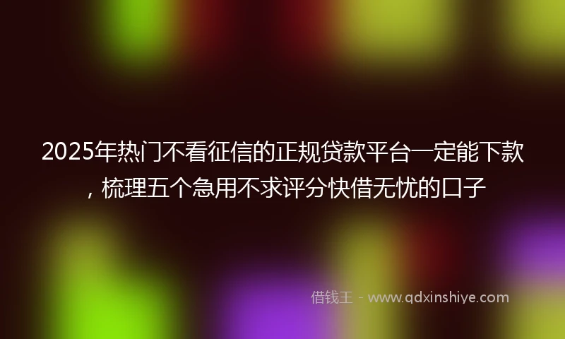 2025年热门不看征信的正规贷款平台一定能下款，梳理五个急用不求评分快借无忧的口子