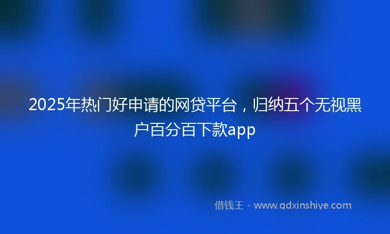 2025年热门好申请的网贷平台，归纳五个无视黑户百分百下款app