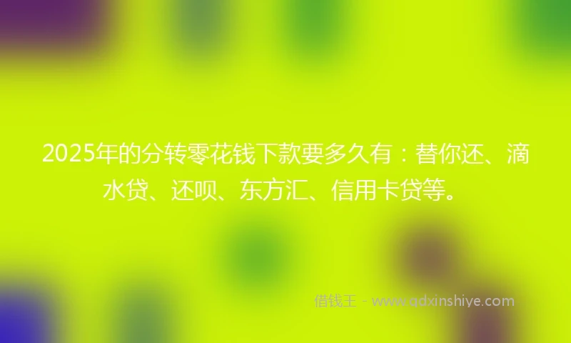 2025年的分转零花钱下款要多久有:替你还、滴水贷、还呗、东方汇、信用卡贷等。