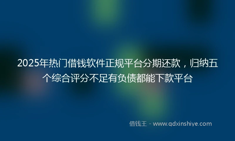 2025年热门借钱软件正规平台分期还款，归纳五个综合评分不足有负债都能下款平台
