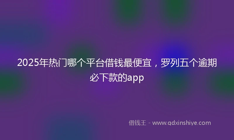 2025年热门哪个平台借钱最便宜，罗列五个逾期必下款的app