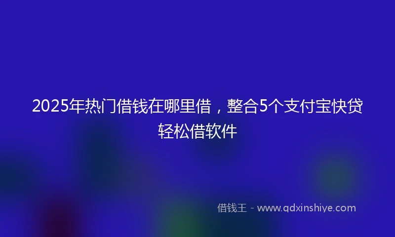 2025年热门借钱在哪里借，整合5个支付宝快贷轻松借软件