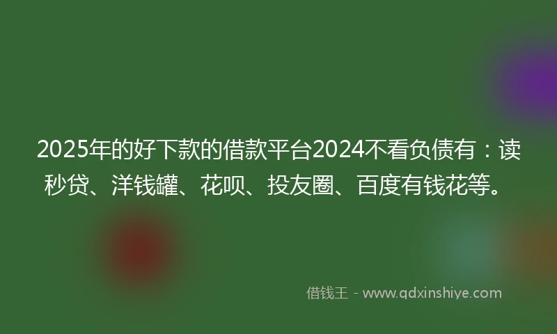 2025年的好下款的借款平台2024不看负债有：读秒贷、洋钱罐、花呗、投友圈、百度有钱花等。