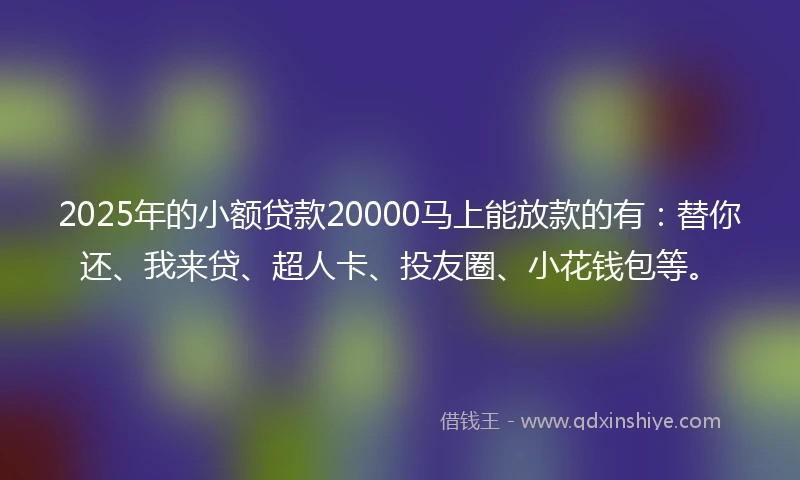 2025年的小额贷款20000马上能放款的有：替你还、我来贷、超人卡、投友圈、小花钱包等。