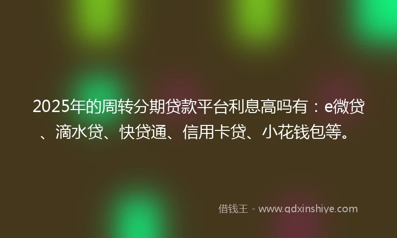 2025年的周转分期贷款平台利息高吗有:e微贷、滴水贷、快贷通、信用卡贷、小花钱包等。