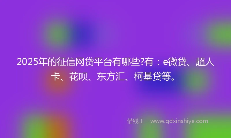 2025年的征信网贷平台有哪些?有：e微贷、超人卡、花呗、东方汇、柯基贷等。
